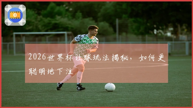 2026世界杯让球玩法揭秘,如何更聪明地下注