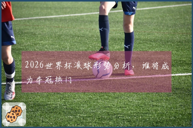 2026世界杯滚球形势分析,谁将成为夺冠热门