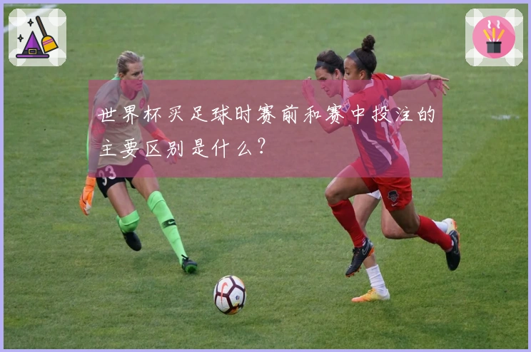 世界杯买足球时赛前和赛中投注的主要区别是什么？