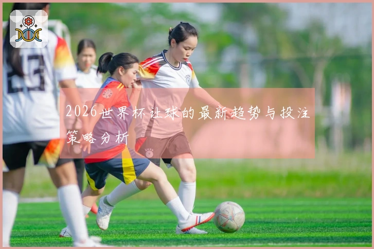 2026世界杯让球的最新趋势与投注策略分析
