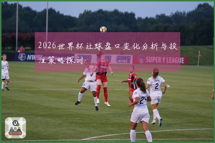 2026世界杯让球盘口变化分析与投注策略探讨