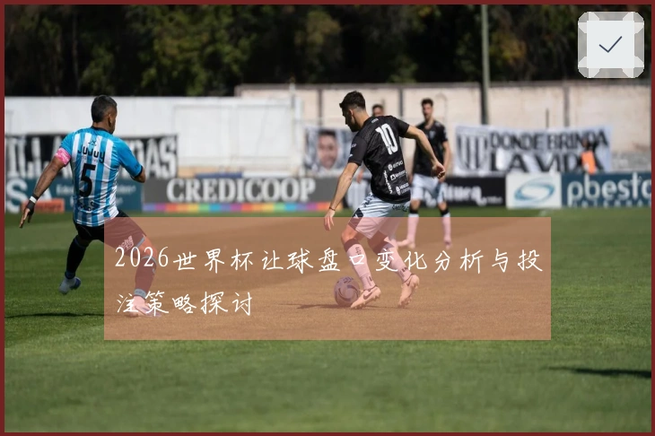 2026世界杯让球盘口变化分析与投注策略探讨